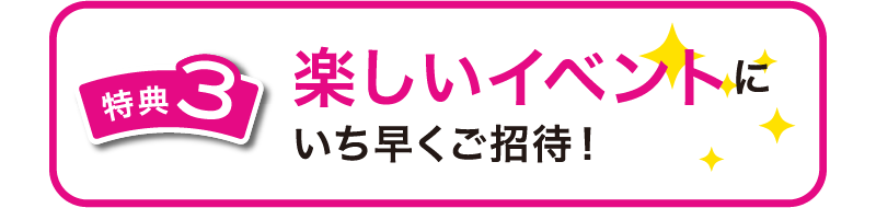 特典3　楽しいイベントにいち早くご招待！